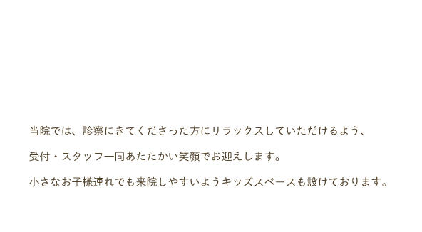 小当院では、診察にきてくださった方にリラックスしていただけるよう、受付・スタッフ一同あたたかい笑顔でお迎えします。小さなお子様連れでも来院しやすいようキッズスペースも設けております。